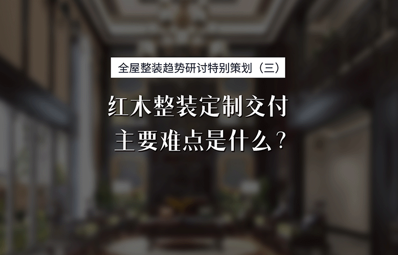 紅木整裝專題特別策劃：紅木整裝定制交付主要難點是什么？
